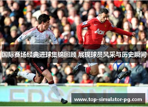 国际赛场经典进球集锦回顾 展现球员风采与历史瞬间