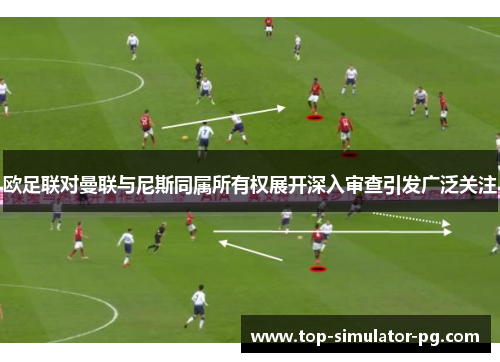 欧足联对曼联与尼斯同属所有权展开深入审查引发广泛关注 欧足联对曼联与尼斯同属所有权展开深入审查引发广泛关注