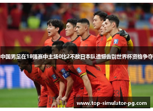 中国男足在18强赛中主场0比2不敌日本队遗憾告别世界杯资格争夺 中国男足在18强赛中主场0比2不敌日本队遗憾告别世界杯资格争夺